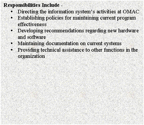 Text Box: Responsibilities Include - 
�	Directing the information system�s activities at OMAC
�	Establishing policies for maintaining current program effectiveness
�	Developing recommendations regarding new hardware and software
�	Maintaining documentation on current systems
�	Providing technical assistance to other functions in the organization

