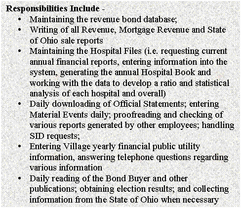 Text Box: Responsibilities Include - 
�	Maintaining the revenue bond database;
�	Writing of all Revenue, Mortgage Revenue and State of Ohio sale reports
�	Maintaining the Hospital Files (i.e. requesting current annual financial reports, entering information into the system, generating the annual Hospital Book and working with the data to develop a ratio and statistical analysis of each hospital and overall)
�	Daily downloading of Official Statements; entering Material Events daily; proofreading and checking of various reports generated by other employees; handling SID requests;
�	Entering Village yearly financial public utility information, answering telephone questions regarding various information
�	Daily reading of the Bond Buyer and other publications; obtaining election results; and collecting information from the State of Ohio when necessary

