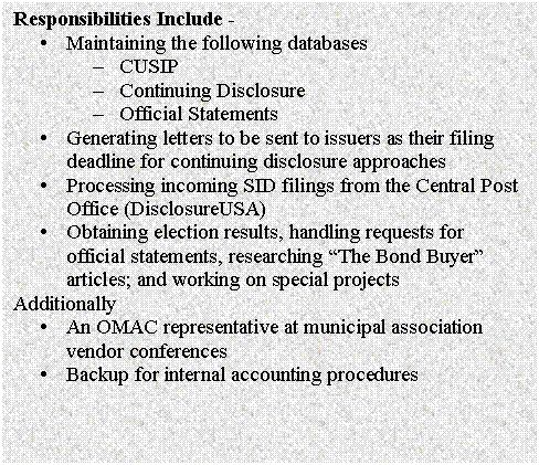 Text Box: Responsibilities Include - 
�	Maintaining the following databases
�	CUSIP
�	Continuing Disclosure
�	Official Statements
�	Generating letters to be sent to issuers as their filing deadline for continuing disclosure approaches
�	Processing incoming SID filings from the Central Post Office (DisclosureUSA)
�	Obtaining election results, handling requests for official statements, researching �The Bond Buyer� articles; and working on special projects
Additionally 
�	An OMAC representative at municipal association vendor conferences
�	Backup for internal accounting procedures

