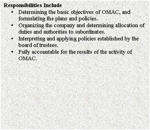 Text Box: Responsibilities Include
�	Determining the basic objectives of OMAC, and formulating the plans and policies.
�	Organizing the company and determining allocation of duties and authorities to subordinates.
�	Interpreting and applying policies established by the board of trustees.
�	Fully accountable for the results of the activity of OMAC. 

