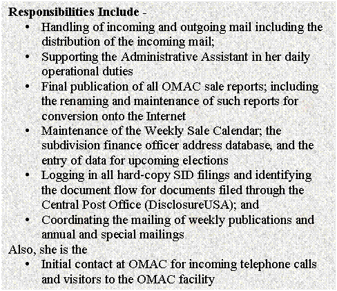 Text Box: Responsibilities Include - 
�	Handling of incoming and outgoing mail including the distribution of the incoming mail;
�	Supporting the Administrative Assistant in her daily operational duties
�	Final publication of all OMAC sale reports; including the renaming and maintenance of such reports for conversion onto the Internet
�	Maintenance of the Weekly Sale Calendar; the subdivision finance officer address database, and the entry of data for upcoming elections
�	Logging in all hard-copy SID filings and identifying the document flow for documents filed through the Central Post Office (DisclosureUSA); and
�	Coordinating the mailing of weekly publications and annual and special mailings
Also, she is the
�	Initial contact at OMAC for incoming telephone calls and visitors to the OMAC facility

