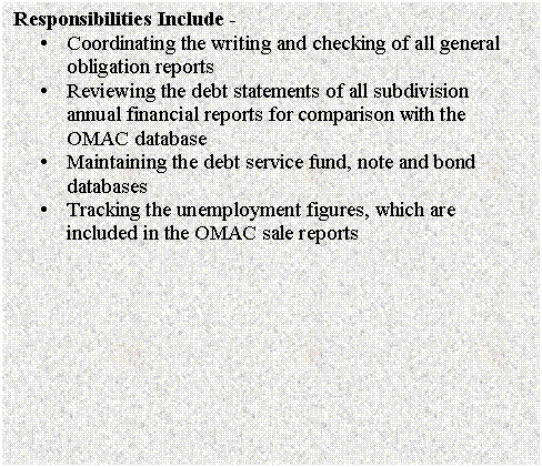 Text Box: Responsibilities Include - 
�	Coordinating the writing and checking of all general obligation reports
�	Reviewing the debt statements of all subdivision annual financial reports for comparison with the OMAC database
�	Maintaining the debt service fund, note and bond databases
�	Tracking the unemployment figures, which are included in the OMAC sale reports


