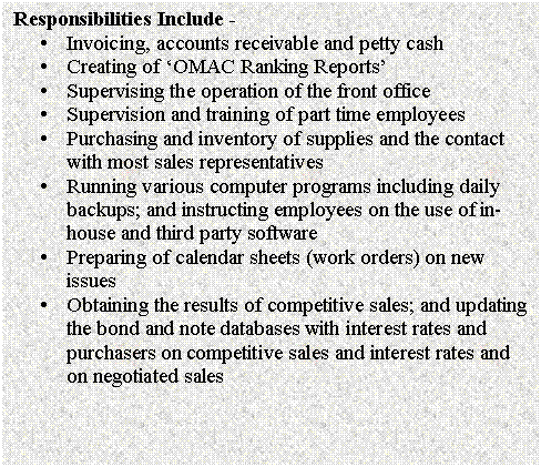 Text Box: Responsibilities Include - 
�	Invoicing, accounts receivable and petty cash
�	Creating of �OMAC Ranking Reports�
�	Supervising the operation of the front office
�	Supervision and training of part time employees
�	Purchasing and inventory of supplies and the contact with most sales representatives
�	Running various computer programs including daily backups; and instructing employees on the use of in-house and third party software
�	Preparing of calendar sheets (work orders) on new issues
�	Obtaining the results of competitive sales; and updating the bond and note databases with interest rates and purchasers on competitive sales and interest rates and on negotiated sales

