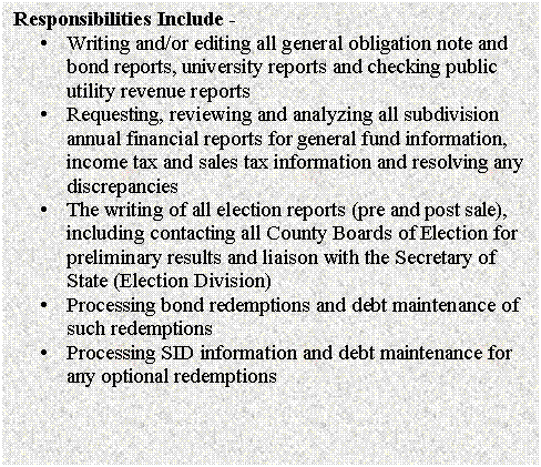 Text Box: Responsibilities Include - 
�	Writing and/or editing all general obligation note and bond reports, university reports and checking public utility revenue reports
�	Requesting, reviewing and analyzing all subdivision annual financial reports for general fund information, income tax and sales tax information and resolving any discrepancies
�	The writing of all election reports (pre and post sale), including contacting all County Boards of Election for preliminary results and liaison with the Secretary of State (Election Division)
�	Processing bond redemptions and debt maintenance of such redemptions
�	Processing SID information and debt maintenance for any optional redemptions

