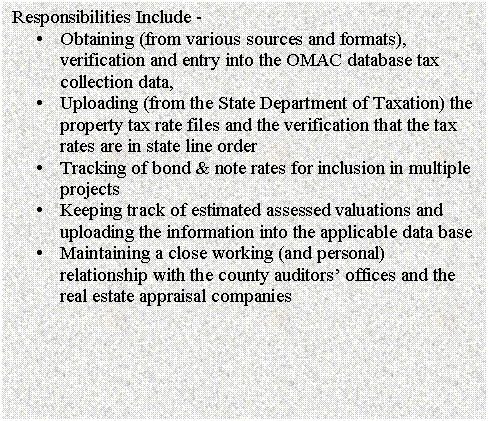 Text Box: Responsibilities Include - 
�	Obtaining (from various sources and formats), verification and entry into the OMAC database tax collection data,
�	Uploading (from the State Department of Taxation) the property tax rate files and the verification that the tax rates are in state line order
�	Tracking of bond & note rates for inclusion in multiple projects
�	Keeping track of estimated assessed valuations and uploading the information into the applicable data base
�	Maintaining a close working (and personal) relationship with the county auditors� offices and the real estate appraisal companies

