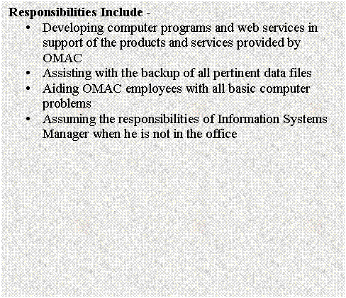 Text Box: Responsibilities Include - 
�	Developing computer programs and web services in support of the products and services provided by OMAC
�	Assisting with the backup of all pertinent data files
�	Aiding OMAC employees with all basic computer problems
�	Assuming the responsibilities of Information Systems Manager when he is not in the office

