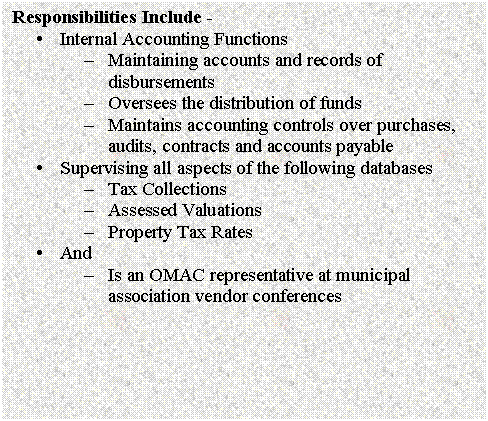 Text Box: Responsibilities Include - 
�	Internal Accounting Functions
�	Maintaining accounts and records of disbursements
�	Oversees the distribution of funds
�	Maintains accounting controls over purchases, audits, contracts and accounts payable
�	Supervising all aspects of the following databases
�	Tax Collections
�	Assessed Valuations
�	Property Tax Rates
�	And
�	Is an OMAC representative at municipal association vendor conferences

